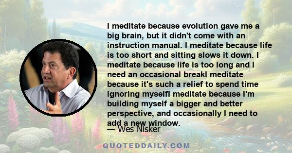 I meditate because evolution gave me a big brain, but it didn't come with an instruction manual. I meditate because life is too short and sitting slows it down. I meditate because life is too long and I need an