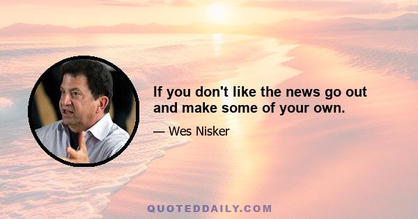 If you don't like the news go out and make some of your own.