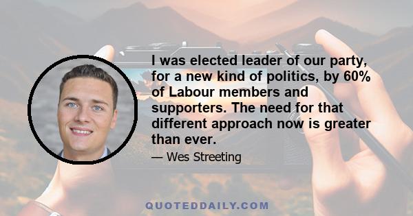 I was elected leader of our party, for a new kind of politics, by 60% of Labour members and supporters. The need for that different approach now is greater than ever.