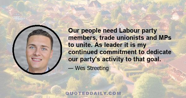 Our people need Labour party members, trade unionists and MPs to unite. As leader it is my continued commitment to dedicate our party's activity to that goal.