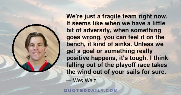 We're just a fragile team right now. It seems like when we have a little bit of adversity, when something goes wrong, you can feel it on the bench, it kind of sinks. Unless we get a goal or something really positive