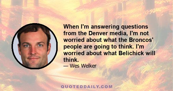 When I'm answering questions from the Denver media, I'm not worried about what the Broncos' people are going to think. I'm worried about what Belichick will think.