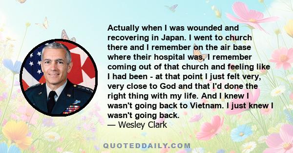 Actually when I was wounded and recovering in Japan. I went to church there and I remember on the air base where their hospital was, I remember coming out of that church and feeling like I had been - at that point I