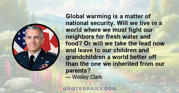 Global warming is a matter of national security. Will we live in a world where we must fight our neighbors for fresh water and food? Or will we take the lead now and leave to our children and grandchildren a world