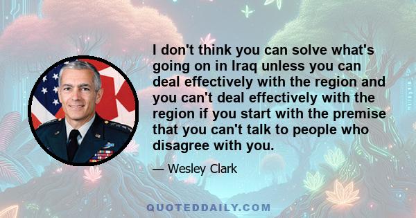 I don't think you can solve what's going on in Iraq unless you can deal effectively with the region and you can't deal effectively with the region if you start with the premise that you can't talk to people who disagree 