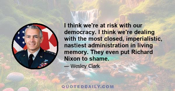 I think we're at risk with our democracy. I think we're dealing with the most closed, imperialistic, nastiest administration in living memory. They even put Richard Nixon to shame.