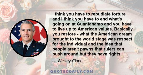 I think you have to repudiate torture and I think you have to end what's going on at Guantanamo and you have to live up to American values. Basically you restore - what the American dream brought to the world stage was