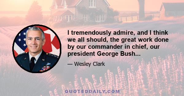 I tremendously admire, and I think we all should, the great work done by our commander in chief, our president George Bush...