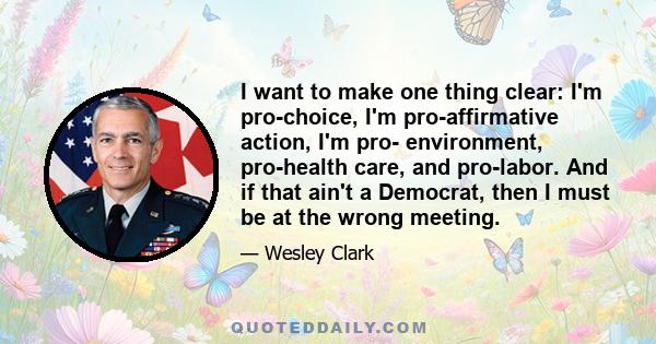 I want to make one thing clear: I'm pro-choice, I'm pro-affirmative action, I'm pro- environment, pro-health care, and pro-labor. And if that ain't a Democrat, then I must be at the wrong meeting.