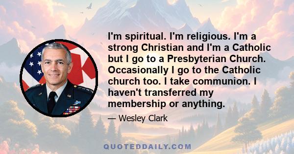 I'm spiritual. I'm religious. I'm a strong Christian and I'm a Catholic but I go to a Presbyterian Church. Occasionally I go to the Catholic church too. I take communion. I haven't transferred my membership or anything.