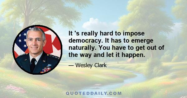 It 's really hard to impose democracy. It has to emerge naturally. You have to get out of the way and let it happen.