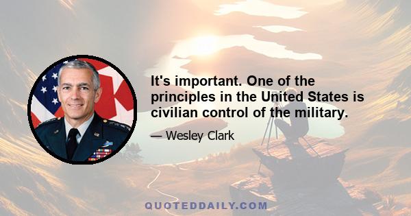 It's important. One of the principles in the United States is civilian control of the military.