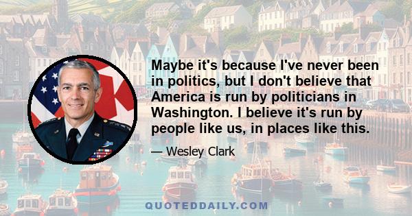 Maybe it's because I've never been in politics, but I don't believe that America is run by politicians in Washington. I believe it's run by people like us, in places like this.