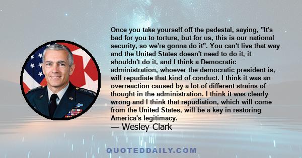 Once you take yourself off the pedestal, saying, It's bad for you to torture, but for us, this is our national security, so we're gonna do it. You can't live that way and the United States doesn't need to do it, it