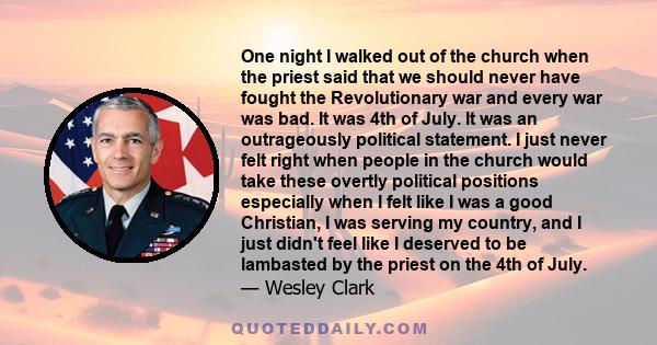 One night I walked out of the church when the priest said that we should never have fought the Revolutionary war and every war was bad. It was 4th of July. It was an outrageously political statement. I just never felt