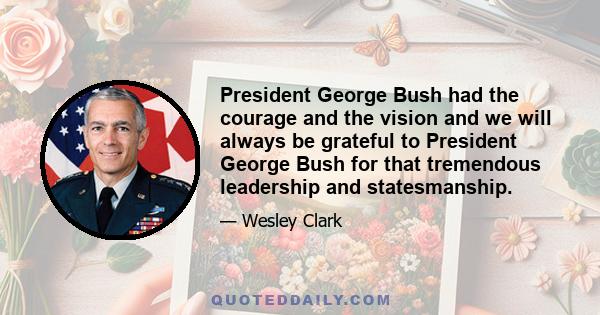 President George Bush had the courage and the vision and we will always be grateful to President George Bush for that tremendous leadership and statesmanship.