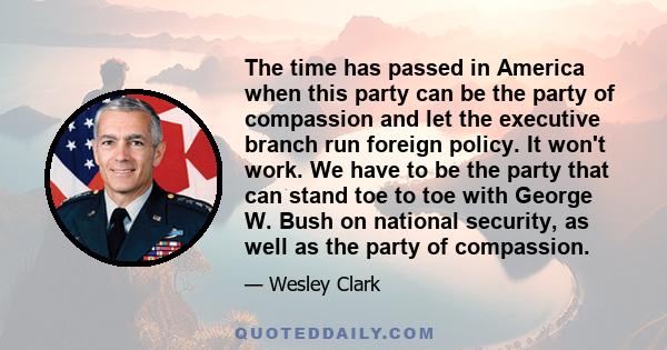 The time has passed in America when this party can be the party of compassion and let the executive branch run foreign policy. It won't work. We have to be the party that can stand toe to toe with George W. Bush on