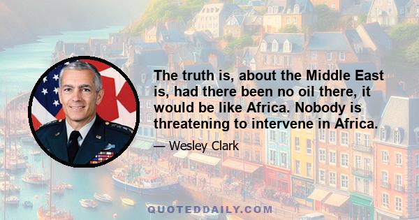 The truth is, about the Middle East is, had there been no oil there, it would be like Africa. Nobody is threatening to intervene in Africa.