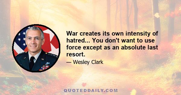 War creates its own intensity of hatred... You don't want to use force except as an absolute last resort.