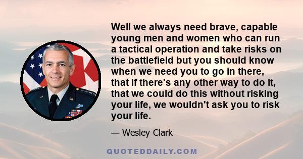 Well we always need brave, capable young men and women who can run a tactical operation and take risks on the battlefield but you should know when we need you to go in there, that if there's any other way to do it, that 