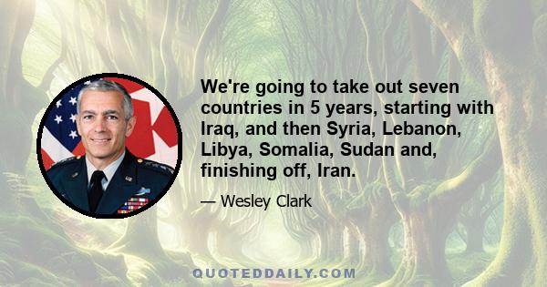 We're going to take out seven countries in 5 years, starting with Iraq, and then Syria, Lebanon, Libya, Somalia, Sudan and, finishing off, Iran.