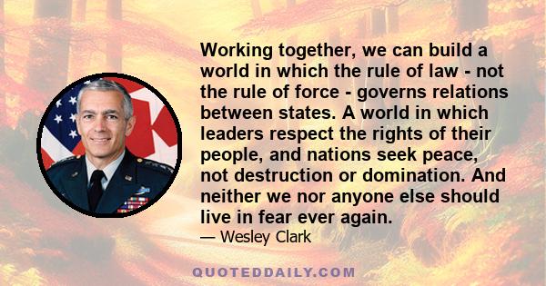 Working together, we can build a world in which the rule of law - not the rule of force - governs relations between states. A world in which leaders respect the rights of their people, and nations seek peace, not