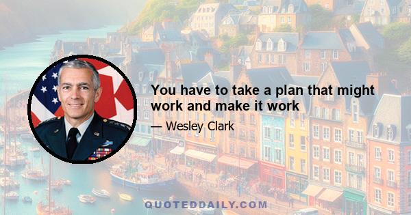 You have to take a plan that might work and make it work