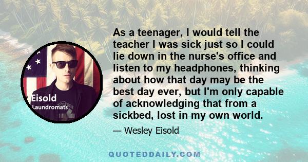 As a teenager, I would tell the teacher I was sick just so I could lie down in the nurse's office and listen to my headphones, thinking about how that day may be the best day ever, but I'm only capable of acknowledging