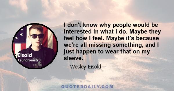 I don't know why people would be interested in what I do. Maybe they feel how I feel. Maybe it's because we're all missing something, and I just happen to wear that on my sleeve.