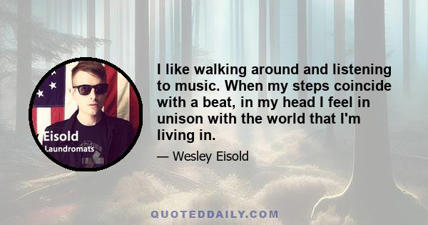 I like walking around and listening to music. When my steps coincide with a beat, in my head I feel in unison with the world that I'm living in.