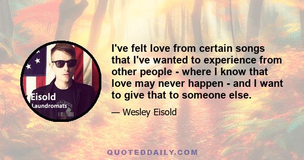 I've felt love from certain songs that I've wanted to experience from other people - where I know that love may never happen - and I want to give that to someone else.