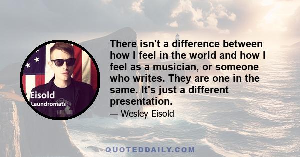 There isn't a difference between how I feel in the world and how I feel as a musician, or someone who writes. They are one in the same. It's just a different presentation.