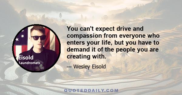 You can't expect drive and compassion from everyone who enters your life, but you have to demand it of the people you are creating with.