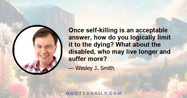 Once self-killing is an acceptable answer, how do you logically limit it to the dying? What about the disabled, who may live longer and suffer more?