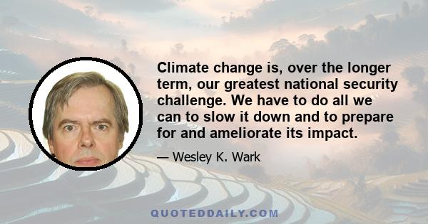 Climate change is, over the longer term, our greatest national security challenge. We have to do all we can to slow it down and to prepare for and ameliorate its impact.