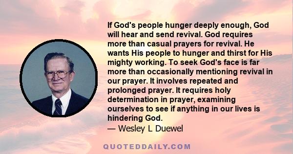 If God's people hunger deeply enough, God will hear and send revival. God requires more than casual prayers for revival. He wants His people to hunger and thirst for His mighty working. To seek God's face is far more