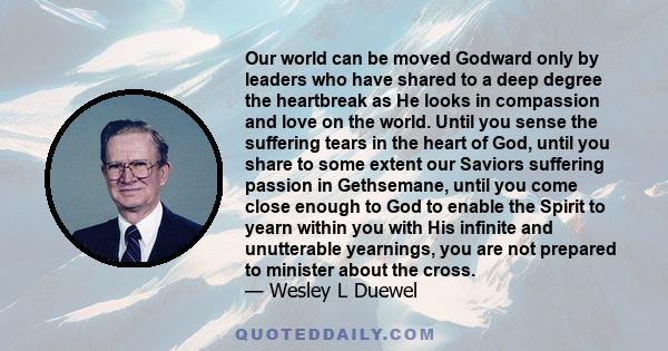 Our world can be moved Godward only by leaders who have shared to a deep degree the heartbreak as He looks in compassion and love on the world. Until you sense the suffering tears in the heart of God, until you share to 