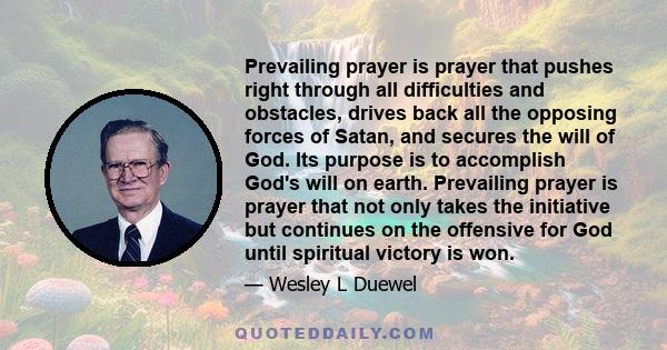 Prevailing prayer is prayer that pushes right through all difficulties and obstacles, drives back all the opposing forces of Satan, and secures the will of God. Its purpose is to accomplish God's will on earth.