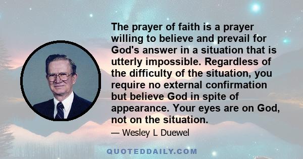 The prayer of faith is a prayer willing to believe and prevail for God's answer in a situation that is utterly impossible. Regardless of the difficulty of the situation, you require no external confirmation but believe