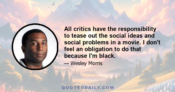 All critics have the responsibility to tease out the social ideas and social problems in a movie. I don't feel an obligation to do that because I'm black.