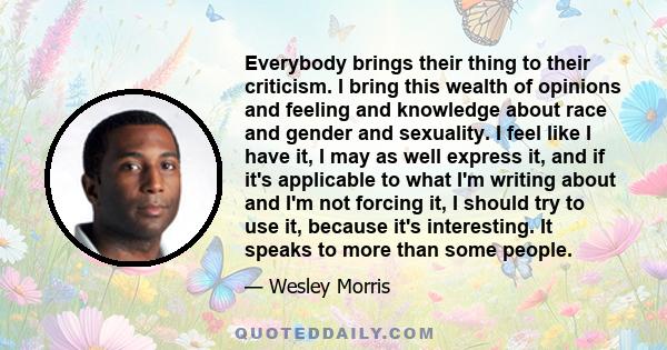 Everybody brings their thing to their criticism. I bring this wealth of opinions and feeling and knowledge about race and gender and sexuality. I feel like I have it, I may as well express it, and if it's applicable to