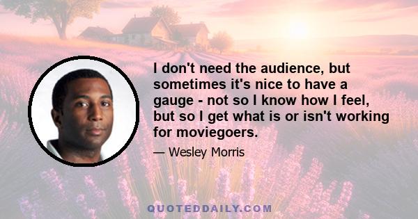 I don't need the audience, but sometimes it's nice to have a gauge - not so I know how I feel, but so I get what is or isn't working for moviegoers.