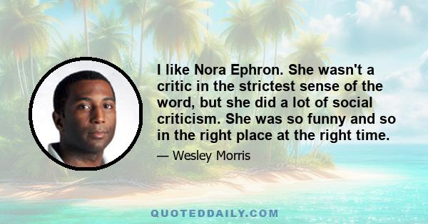 I like Nora Ephron. She wasn't a critic in the strictest sense of the word, but she did a lot of social criticism. She was so funny and so in the right place at the right time.