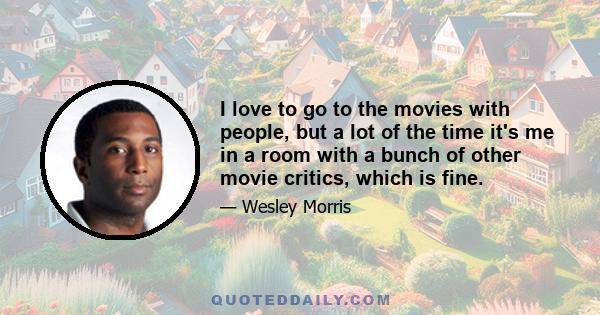 I love to go to the movies with people, but a lot of the time it's me in a room with a bunch of other movie critics, which is fine.