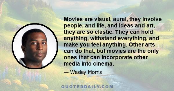 Movies are visual, aural, they involve people, and life, and ideas and art, they are so elastic. They can hold anything, withstand everything, and make you feel anything. Other arts can do that, but movies are the only