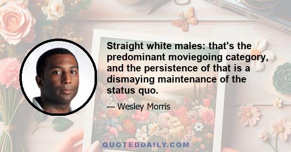 Straight white males: that's the predominant moviegoing category, and the persistence of that is a dismaying maintenance of the status quo.