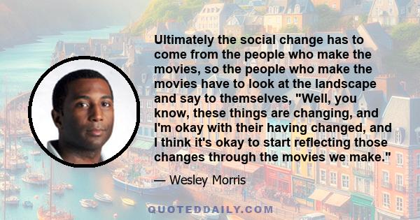 Ultimately the social change has to come from the people who make the movies, so the people who make the movies have to look at the landscape and say to themselves, Well, you know, these things are changing, and I'm