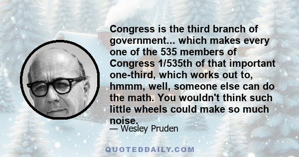 Congress is the third branch of government... which makes every one of the 535 members of Congress 1/535th of that important one-third, which works out to, hmmm, well, someone else can do the math. You wouldn't think