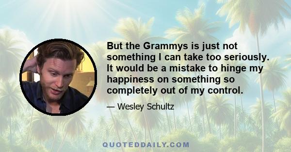 But the Grammys is just not something I can take too seriously. It would be a mistake to hinge my happiness on something so completely out of my control.