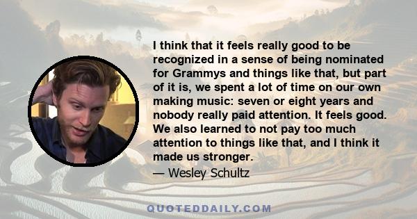 I think that it feels really good to be recognized in a sense of being nominated for Grammys and things like that, but part of it is, we spent a lot of time on our own making music: seven or eight years and nobody